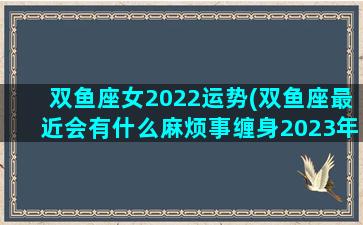 双鱼座女2022运势(双鱼座最近会有什么麻烦事缠身2023年)