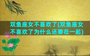 双鱼座女不喜欢了(双鱼座女不喜欢了为什么还要在一起)