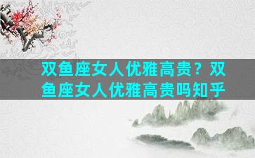 双鱼座女人优雅高贵？双鱼座女人优雅高贵吗知乎