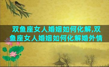双鱼座女人婚姻如何化解,双鱼座女人婚姻如何化解婚外情