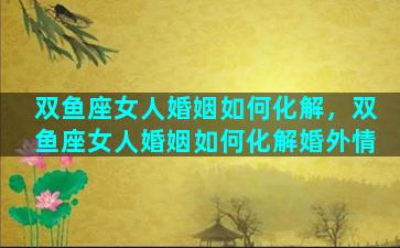 双鱼座女人婚姻如何化解，双鱼座女人婚姻如何化解婚外情