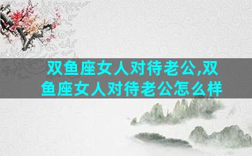 双鱼座女人对待老公,双鱼座女人对待老公怎么样