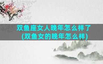 双鱼座女人晚年怎么样了(双鱼女的晚年怎么样)