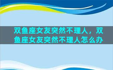 双鱼座女友突然不理人，双鱼座女友突然不理人怎么办