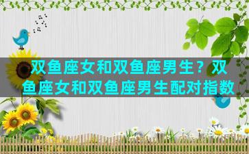 双鱼座女和双鱼座男生？双鱼座女和双鱼座男生配对指数