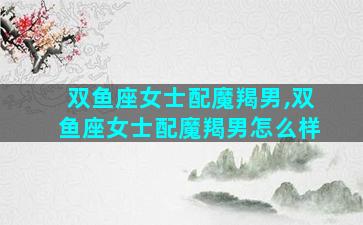 双鱼座女士配魔羯男,双鱼座女士配魔羯男怎么样