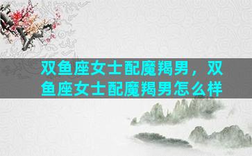 双鱼座女士配魔羯男，双鱼座女士配魔羯男怎么样