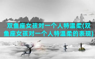 双鱼座女孩对一个人特温柔(双鱼座女孩对一个人特温柔的表现)
