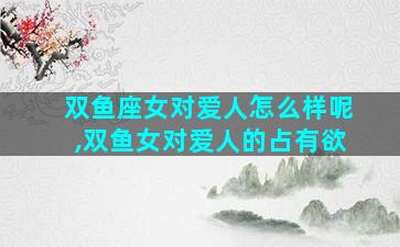 双鱼座女对爱人怎么样呢,双鱼女对爱人的占有欲