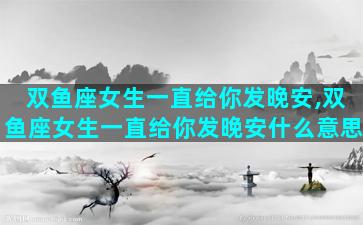 双鱼座女生一直给你发晚安,双鱼座女生一直给你发晚安什么意思