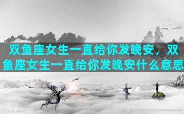 双鱼座女生一直给你发晚安，双鱼座女生一直给你发晚安什么意思