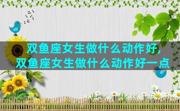 双鱼座女生做什么动作好,双鱼座女生做什么动作好一点