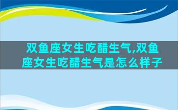 双鱼座女生吃醋生气,双鱼座女生吃醋生气是怎么样子