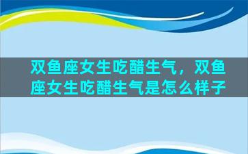 双鱼座女生吃醋生气，双鱼座女生吃醋生气是怎么样子