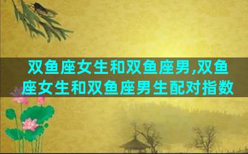 双鱼座女生和双鱼座男,双鱼座女生和双鱼座男生配对指数