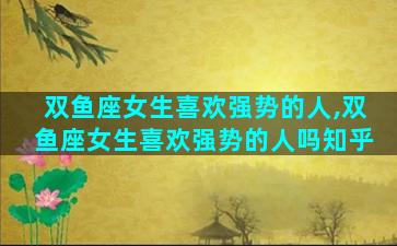 双鱼座女生喜欢强势的人,双鱼座女生喜欢强势的人吗知乎