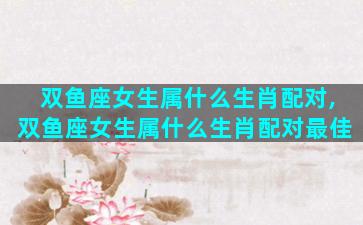 双鱼座女生属什么生肖配对,双鱼座女生属什么生肖配对最佳