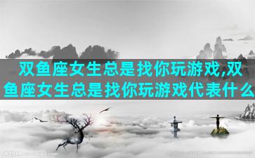 双鱼座女生总是找你玩游戏,双鱼座女生总是找你玩游戏代表什么