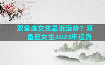 双鱼座女生最近运势？双鱼座女生2023年运势