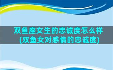 双鱼座女生的忠诚度怎么样(双鱼女对感情的忠诚度)