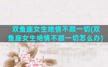 双鱼座女生绝情不顾一切(双鱼座女生绝情不顾一切怎么办)