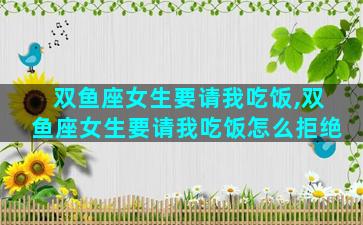 双鱼座女生要请我吃饭,双鱼座女生要请我吃饭怎么拒绝