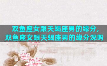 双鱼座女跟天蝎座男的缘分,双鱼座女跟天蝎座男的缘分深吗