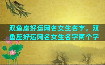 双鱼座好运网名女生名字，双鱼座好运网名女生名字两个字