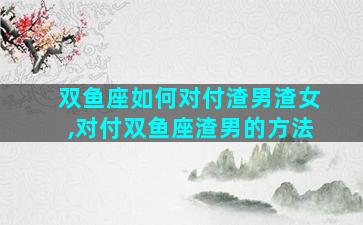 双鱼座如何对付渣男渣女,对付双鱼座渣男的方法