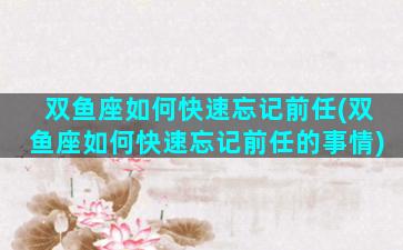 双鱼座如何快速忘记前任(双鱼座如何快速忘记前任的事情)