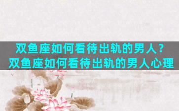 双鱼座如何看待出轨的男人？双鱼座如何看待出轨的男人心理