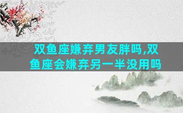 双鱼座嫌弃男友胖吗,双鱼座会嫌弃另一半没用吗