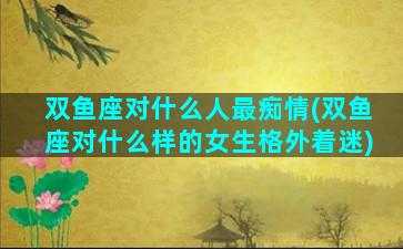 双鱼座对什么人最痴情(双鱼座对什么样的女生格外着迷)