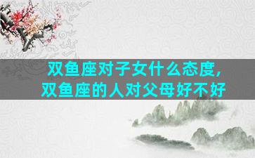 双鱼座对子女什么态度,双鱼座的人对父母好不好