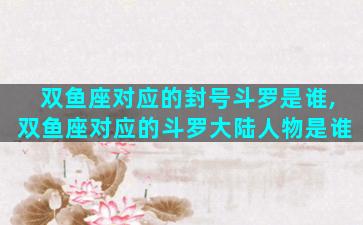 双鱼座对应的封号斗罗是谁,双鱼座对应的斗罗大陆人物是谁