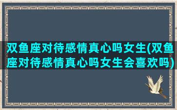 双鱼座对待感情真心吗女生(双鱼座对待感情真心吗女生会喜欢吗)