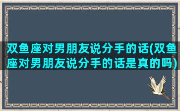 双鱼座对男朋友说分手的话(双鱼座对男朋友说分手的话是真的吗)