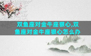 双鱼座对金牛座狠心,双鱼座对金牛座狠心怎么办