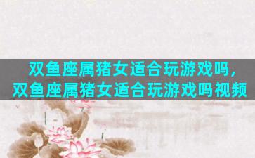 双鱼座属猪女适合玩游戏吗,双鱼座属猪女适合玩游戏吗视频