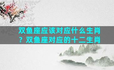 双鱼座应该对应什么生肖？双鱼座对应的十二生肖