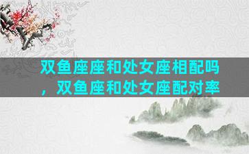 双鱼座座和处女座相配吗，双鱼座和处女座配对率