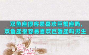 双鱼座很容易喜欢巨蟹座吗,双鱼座很容易喜欢巨蟹座吗男生