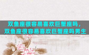 双鱼座很容易喜欢巨蟹座吗，双鱼座很容易喜欢巨蟹座吗男生
