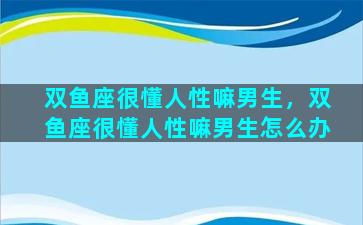 双鱼座很懂人性嘛男生，双鱼座很懂人性嘛男生怎么办