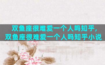 双鱼座很难爱一个人吗知乎,双鱼座很难爱一个人吗知乎小说