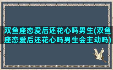 双鱼座恋爱后还花心吗男生(双鱼座恋爱后还花心吗男生会主动吗)