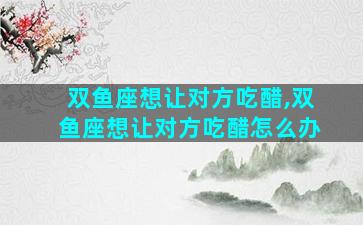双鱼座想让对方吃醋,双鱼座想让对方吃醋怎么办