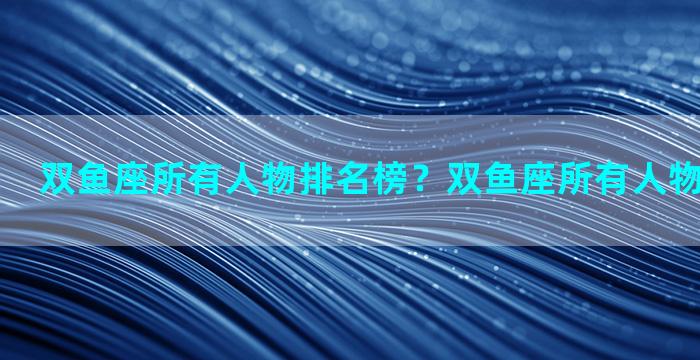 双鱼座所有人物排名榜？双鱼座所有人物排名榜最新
