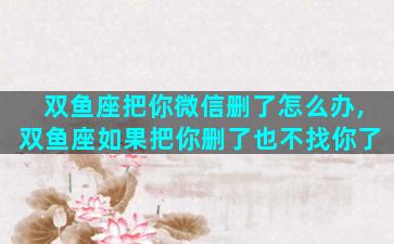 双鱼座把你微信删了怎么办,双鱼座如果把你删了也不找你了