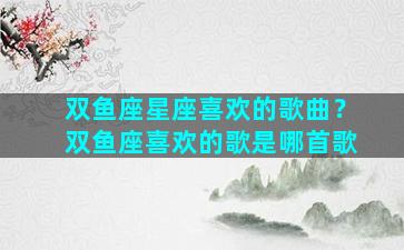 双鱼座星座喜欢的歌曲？双鱼座喜欢的歌是哪首歌